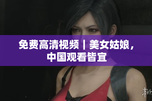 免费高清视频｜美女姑娘，中国观看皆宜