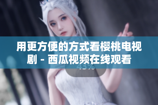用更方便的方式看樱桃电视剧 - 西瓜视频在线观看