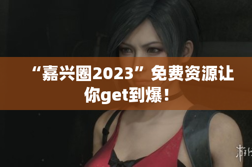 “嘉兴圈2023”免费资源让你get到爆！