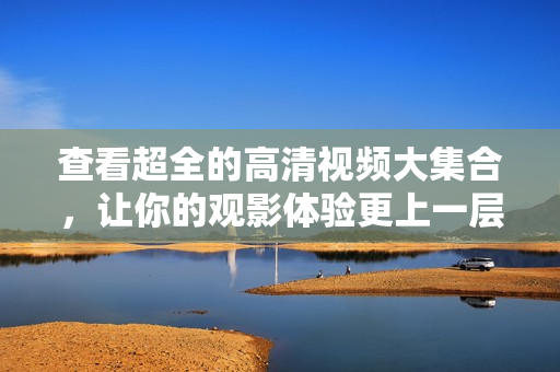 查看超全的高清视频大集合，让你的观影体验更上一层楼