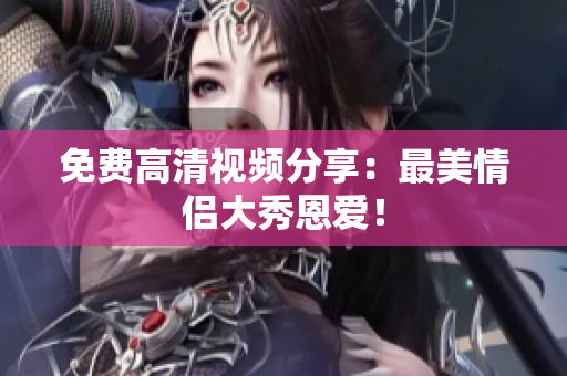 免费高清视频分享：最美情侣大秀恩爱！