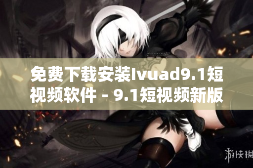 免费下载安装Ivuad9.1短视频软件 - 9.1短视频新版