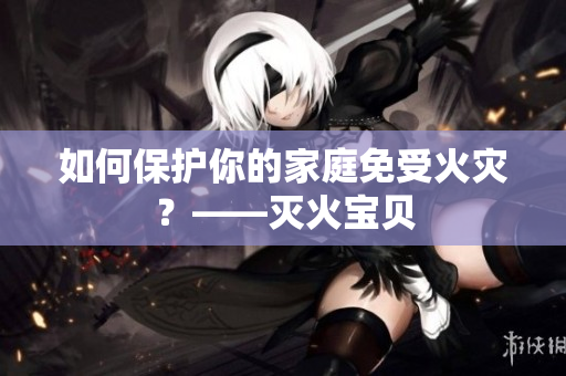 如何保护你的家庭免受火灾？——灭火宝贝
