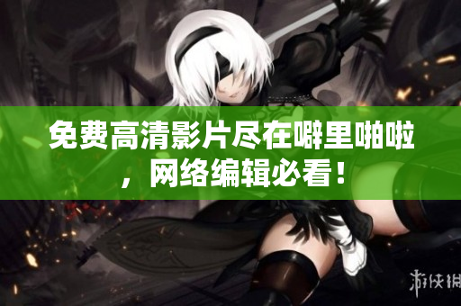 免费高清影片尽在噼里啪啦，网络编辑必看！