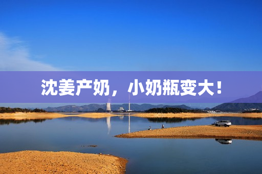 沈姜产奶，小奶瓶变大！