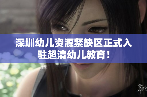 深圳幼儿资源紧缺区正式入驻超清幼儿教育！