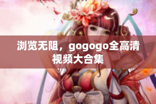 浏览无阻，gogogo全高清视频大合集