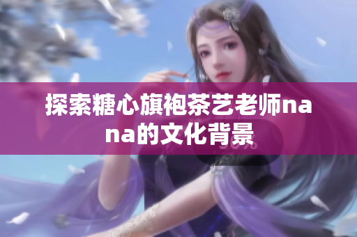 探索糖心旗袍茶艺老师nana的文化背景