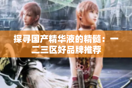 探寻国产精华液的精髓：一二三区好品牌推荐