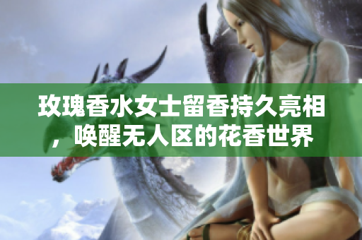 玫瑰香水女士留香持久亮相，唤醒无人区的花香世界