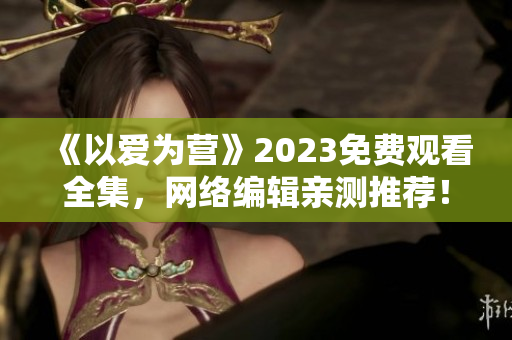 《以爱为营》2023免费观看全集，网络编辑亲测推荐！