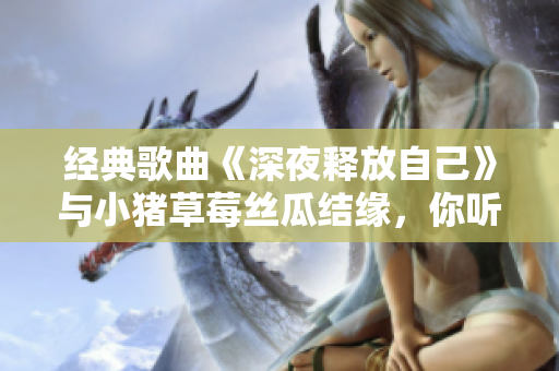 经典歌曲《深夜释放自己》与小猪草莓丝瓜结缘，你听过了吗？