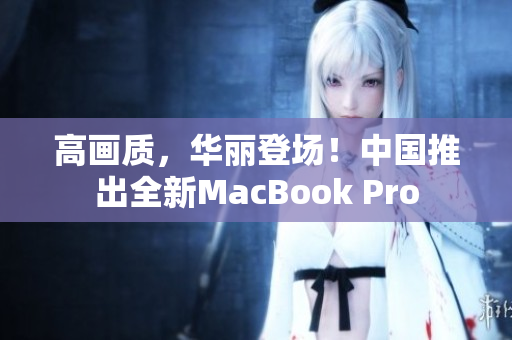 高画质，华丽登场！中国推出全新MacBook Pro
