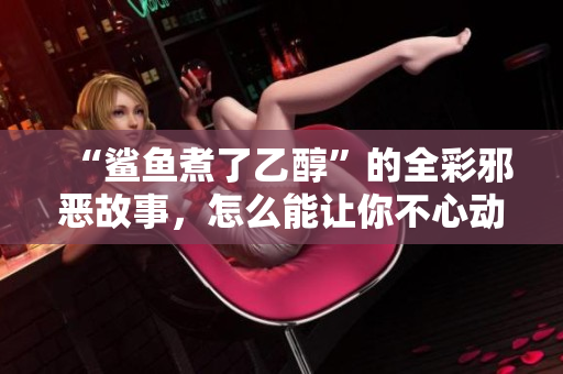 “鲨鱼煮了乙醇”的全彩邪恶故事，怎么能让你不心动？