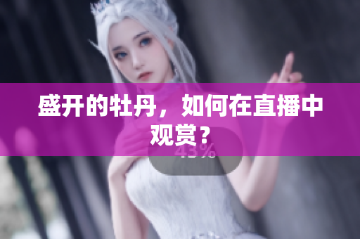 盛开的牡丹，如何在直播中观赏？