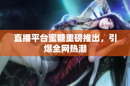 直播平台蜜糖重磅推出，引爆全网热潮