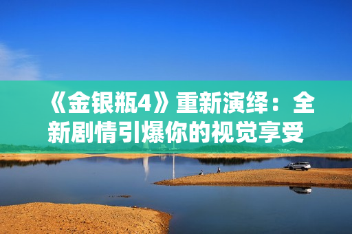 《金银瓶4》重新演绎：全新剧情引爆你的视觉享受