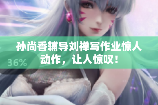 孙尚香辅导刘禅写作业惊人动作，让人惊叹！