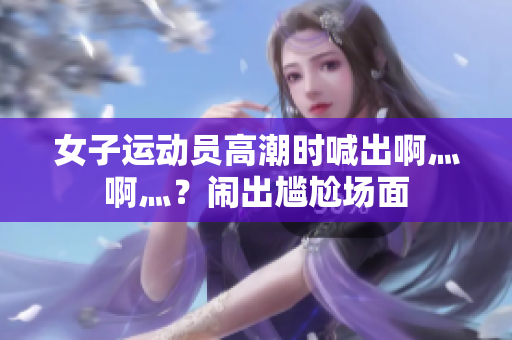女子运动员高潮时喊出啊灬啊灬？闹出尴尬场面
