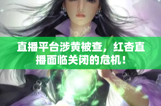 直播平台涉黄被查，红杏直播面临关闭的危机！