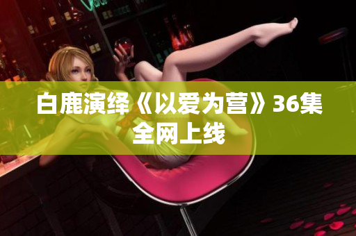 白鹿演绎《以爱为营》36集全网上线