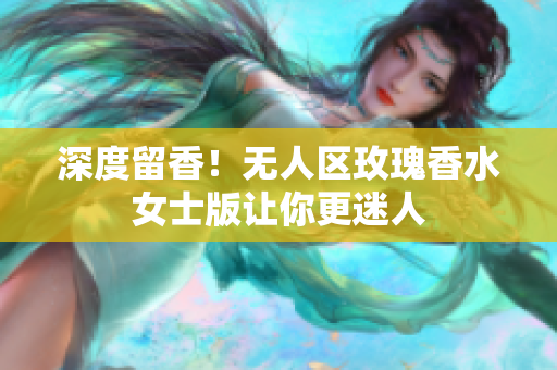 深度留香！无人区玫瑰香水女士版让你更迷人