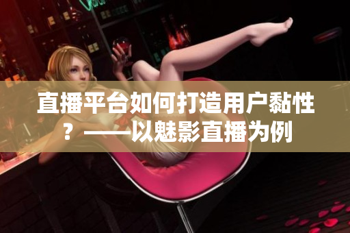 直播平台如何打造用户黏性？——以魅影直播为例