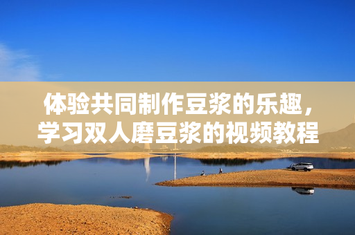 体验共同制作豆浆的乐趣，学习双人磨豆浆的视频教程
