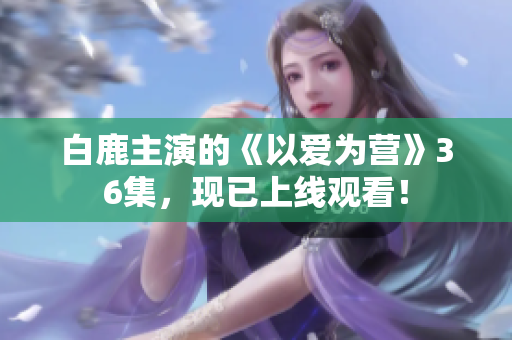 白鹿主演的《以爱为营》36集，现已上线观看！