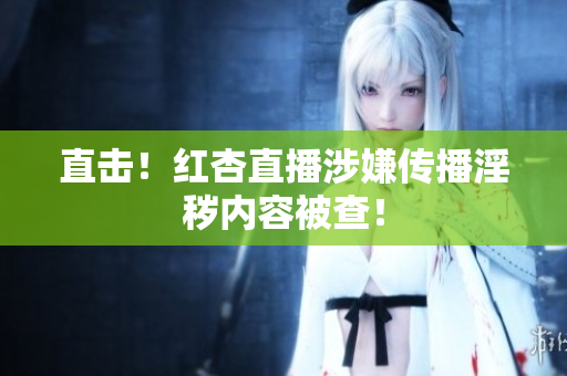 直击！红杏直播涉嫌传播淫秽内容被查！