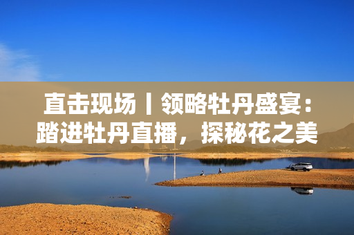 直击现场丨领略牡丹盛宴：踏进牡丹直播，探秘花之美！