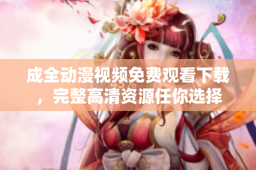 成全动漫视频免费观看下载，完整高清资源任你选择