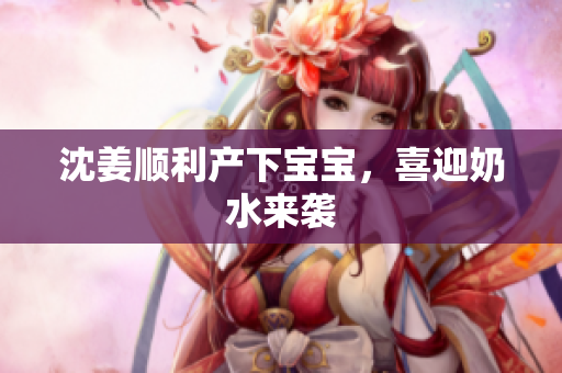 沈姜顺利产下宝宝，喜迎奶水来袭