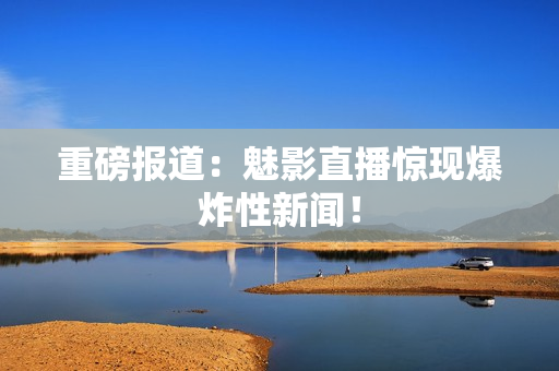 重磅报道：魅影直播惊现爆炸性新闻！