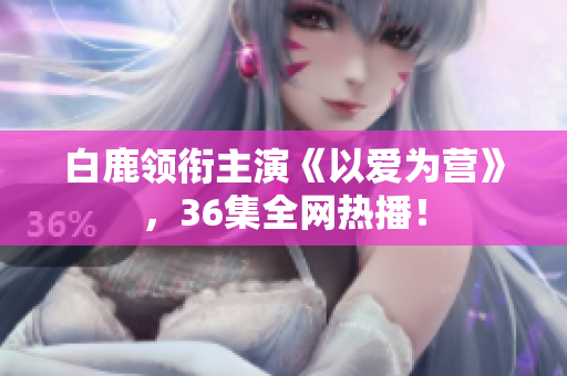 白鹿领衔主演《以爱为营》，36集全网热播！