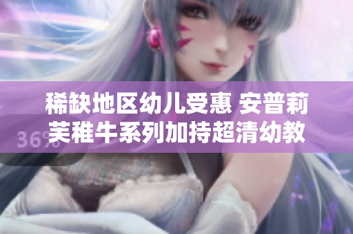 稀缺地区幼儿受惠 安普莉芙稚牛系列加持超清幼教