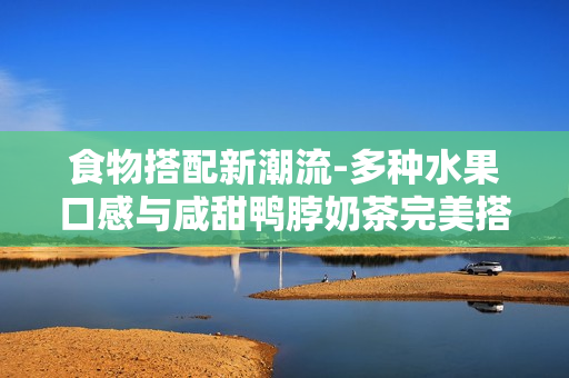 食物搭配新潮流-多种水果口感与咸甜鸭脖奶茶完美搭配