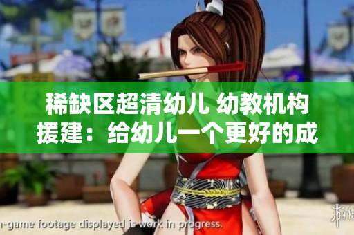 稀缺区超清幼儿 幼教机构援建：给幼儿一个更好的成长环境
