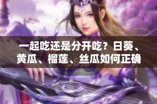 一起吃还是分开吃？日葵、黄瓜、榴莲、丝瓜如何正确搭配？