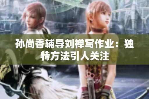 孙尚香辅导刘禅写作业：独特方法引人关注