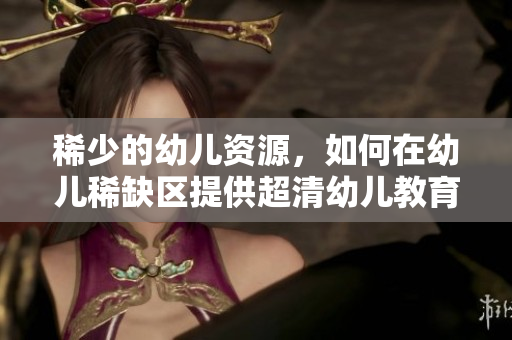 稀少的幼儿资源，如何在幼儿稀缺区提供超清幼儿教育？