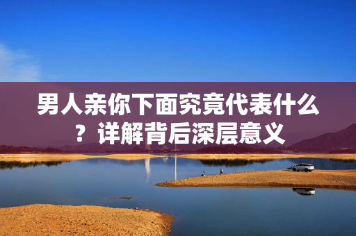 男人亲你下面究竟代表什么？详解背后深层意义