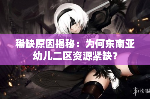稀缺原因揭秘：为何东南亚幼儿二区资源紧缺？