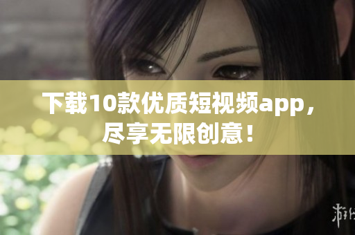 下载10款优质短视频app，尽享无限创意！