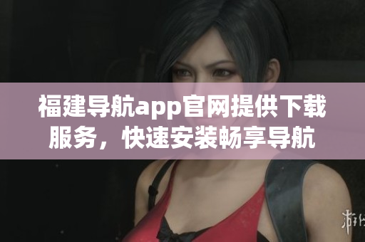 福建导航app官网提供下载服务，快速安装畅享导航