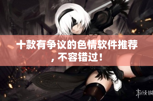 十款有争议的色情软件推荐, 不容错过！