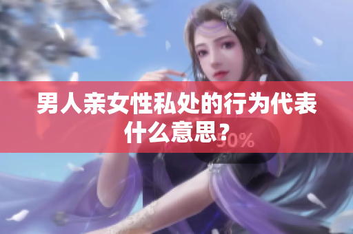 男人亲女性私处的行为代表什么意思？