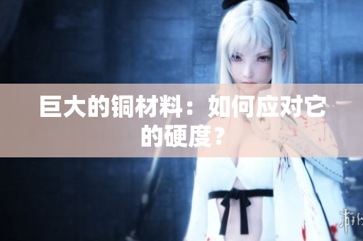 巨大的铜材料：如何应对它的硬度？