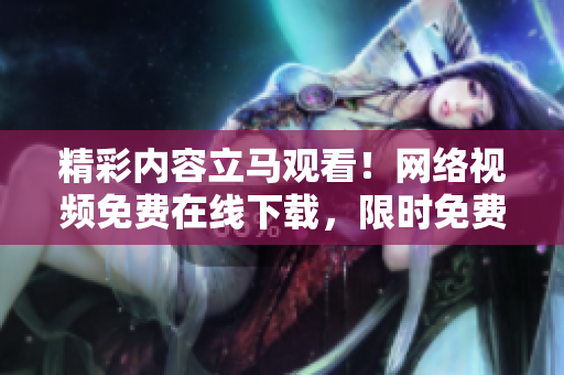 精彩内容立马观看！网络视频免费在线下载，限时免费放送