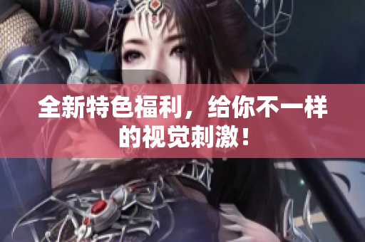 全新特色福利，给你不一样的视觉刺激！